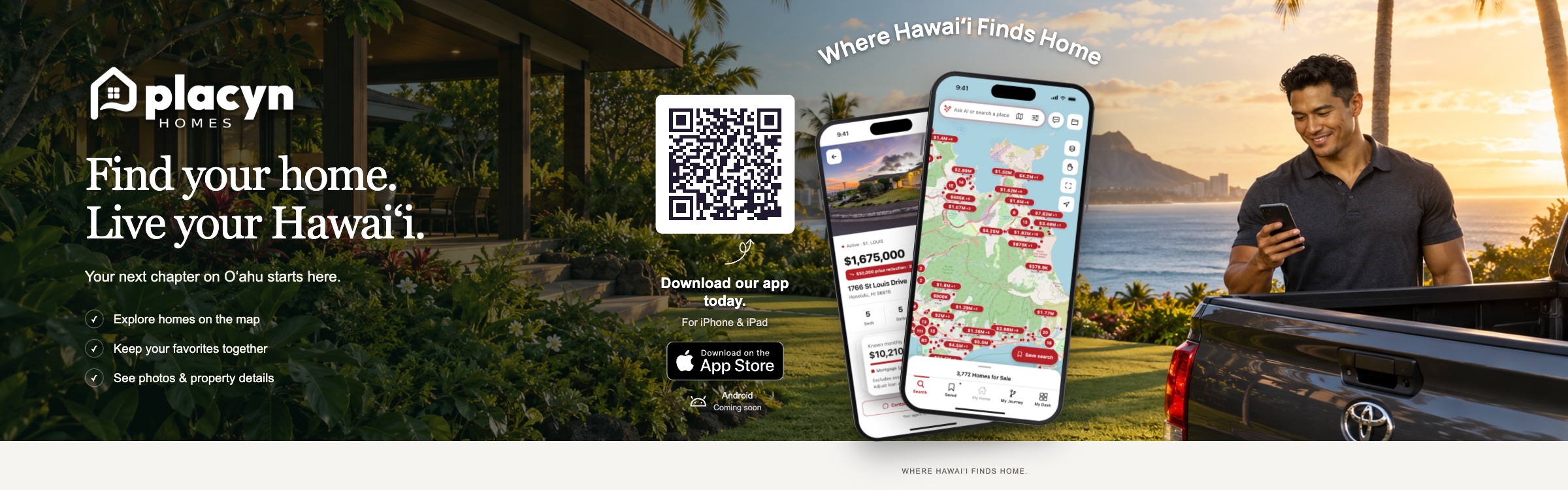Placyn Homes. Find your home. Live your Hawaiʻi. Explore homes on the map, keep your favorites together, and see photos and property details. Download for iPhone and iPad. Android coming soon.
